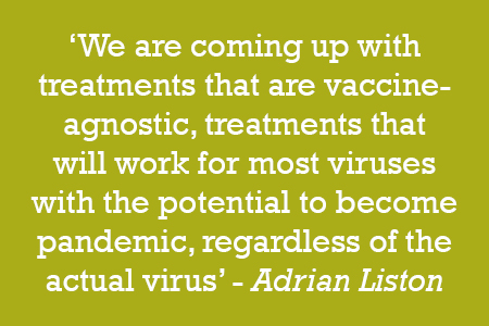 We are coming up with treatments that are vaccine-agnostic, treatments that will work for most viruses with the potential to become pandemic, regardless of the actual virus