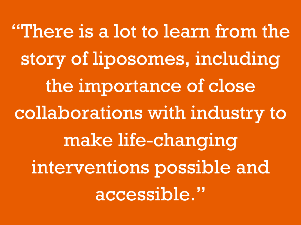 “There is a lot to learn from the story of liposomes, including the importance of close collaborations with industry to make life-changing interventions possible and accessible.”