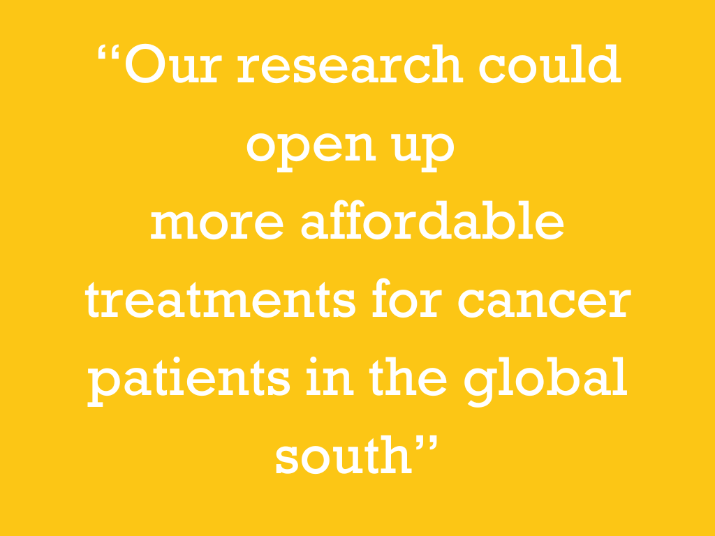 White text on a yellow background, reading: “Our research could open up more affordable treatments for cancer patients in the global south.”