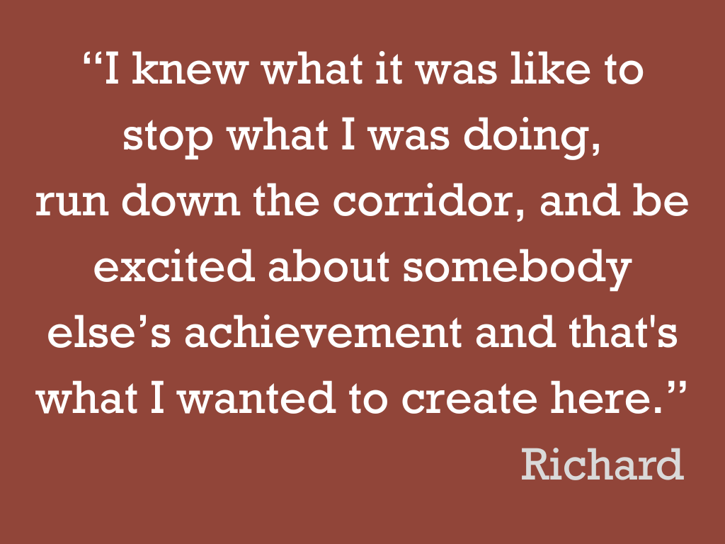 White text on a brown background, reading: “I knew what it was like to stop what I was doing, run down the corridor, and be excited about somebody else’s achievement and that's what I wanted to create here.” Richard