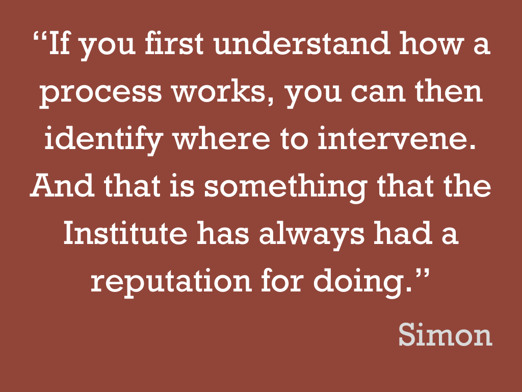 White text on a brown background, reading: “If you first understand how a process works, you can then identify where to intervene. And that is something that the Institute has always had a reputation for doing.” Simon